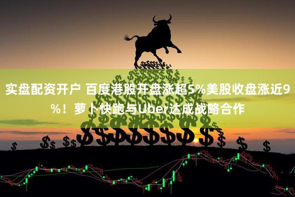 实盘配资开户 百度港股开盘涨超5%美股收盘涨近9%！萝卜快跑与Uber达成战略合作