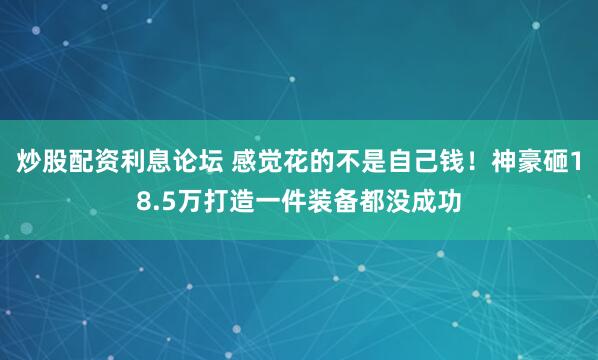 炒股配资利息论坛 感觉花的不是自己钱！神豪砸18.5万打造一件装备都没成功