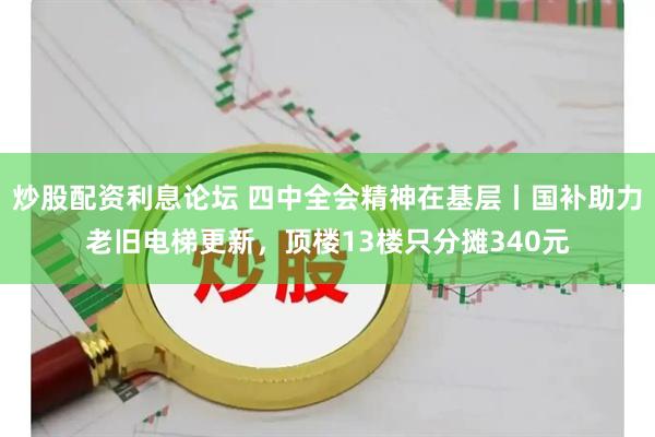 炒股配资利息论坛 四中全会精神在基层丨国补助力老旧电梯更新，顶楼13楼只分摊340元