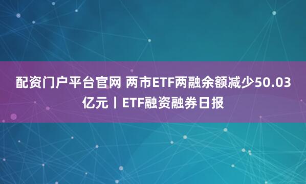 配资门户平台官网 两市ETF两融余额减少50.03亿元丨ETF融资融券日报