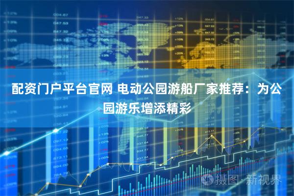 配资门户平台官网 电动公园游船厂家推荐：为公园游乐增添精彩