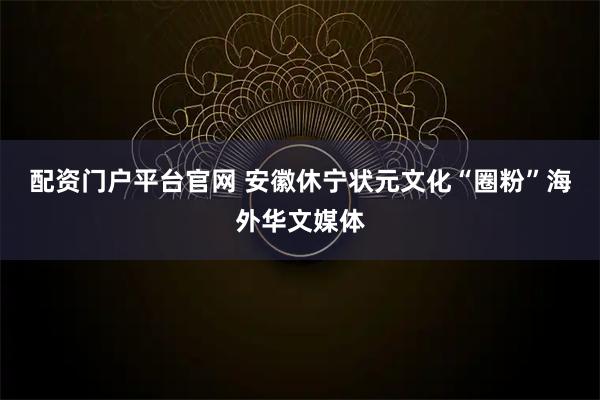 配资门户平台官网 安徽休宁状元文化“圈粉”海外华文媒体
