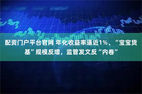 配资门户平台官网 年化收益率逼近1%、“宝宝货基”规模反增，监管发文反“内卷”