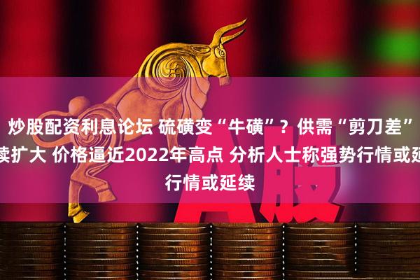 炒股配资利息论坛 硫磺变“牛磺”？供需“剪刀差”持续扩大 价格逼近2022年高点 分析人士称强势行情或延续