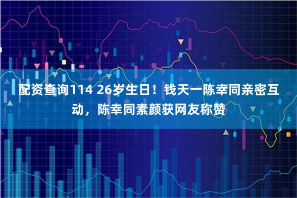 配资查询114 26岁生日！钱天一陈幸同亲密互动，陈幸同素颜获网友称赞