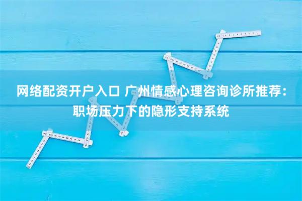 网络配资开户入口 广州情感心理咨询诊所推荐：职场压力下的隐形支持系统