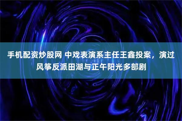 手机配资炒股网 中戏表演系主任王鑫投案，演过风筝反派田湖与正午阳光多部剧