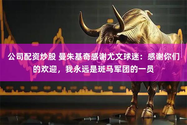 公司配资炒股 曼朱基奇感谢尤文球迷：感谢你们的欢迎，我永远是斑马军团的一员