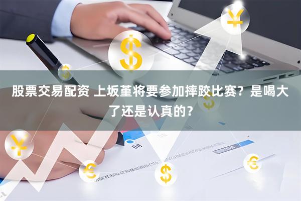 股票交易配资 上坂堇将要参加摔跤比赛？是喝大了还是认真的？