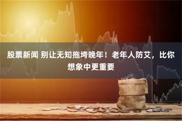 股票新闻 别让无知拖垮晚年！老年人防艾，比你想象中更重要