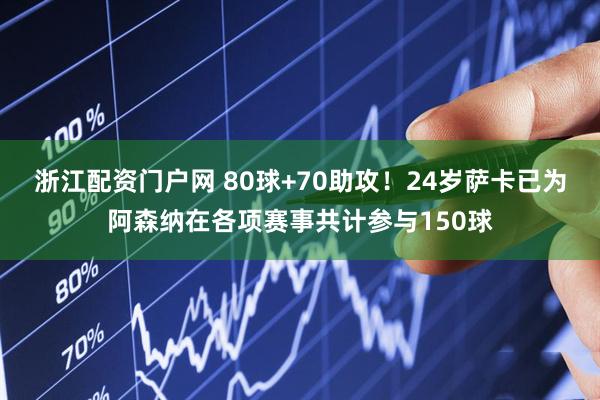 浙江配资门户网 80球+70助攻！24岁萨卡已为阿森纳在各项赛事共计参与150球