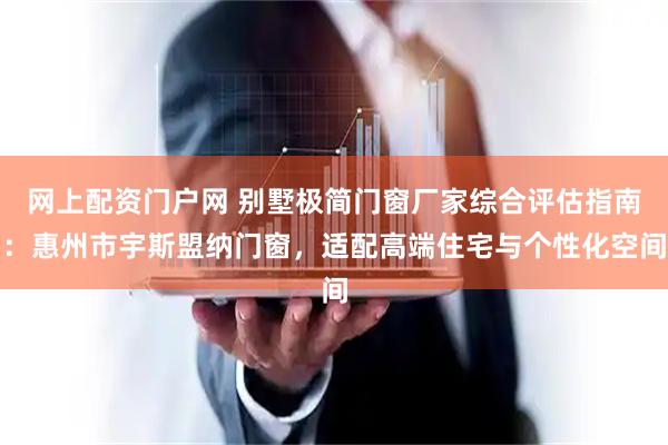 网上配资门户网 别墅极简门窗厂家综合评估指南：惠州市宇斯盟纳门窗，适配高端住宅与个性化空间