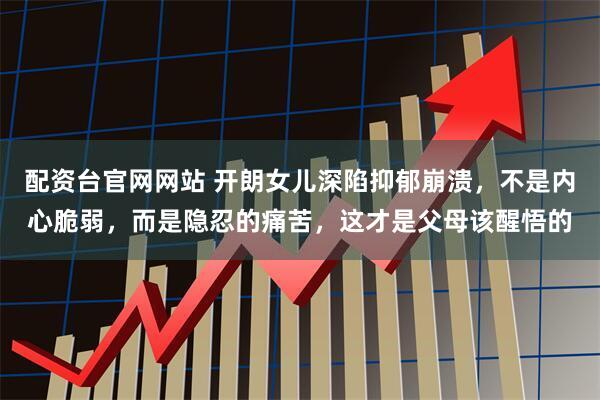 配资台官网网站 开朗女儿深陷抑郁崩溃，不是内心脆弱，而是隐忍的痛苦，这才是父母该醒悟的