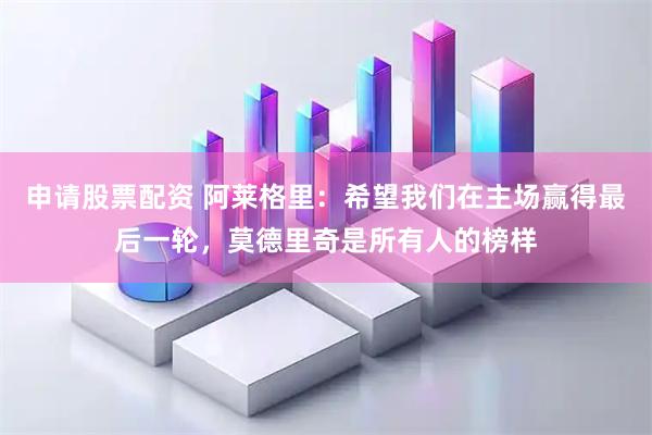 申请股票配资 阿莱格里：希望我们在主场赢得最后一轮，莫德里奇是所有人的榜样