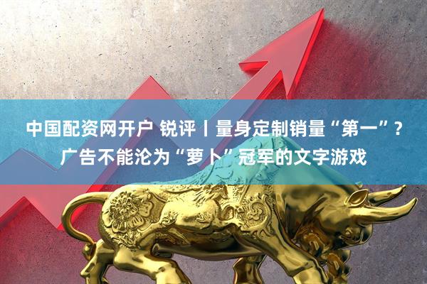 中国配资网开户 锐评丨量身定制销量“第一”？广告不能沦为“萝卜”冠军的文字游戏