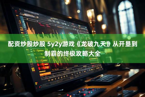 配资炒股炒股 5y2y游戏《龙破九天》从开垦到制霸的终极攻略大全