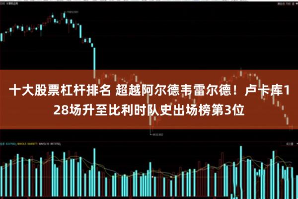 十大股票杠杆排名 超越阿尔德韦雷尔德！卢卡库128场升至比利时队史出场榜第3位