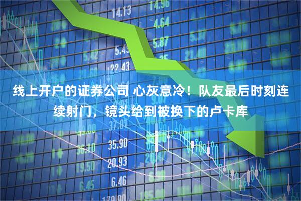 线上开户的证券公司 心灰意冷！队友最后时刻连续射门，镜头给到被换下的卢卡库