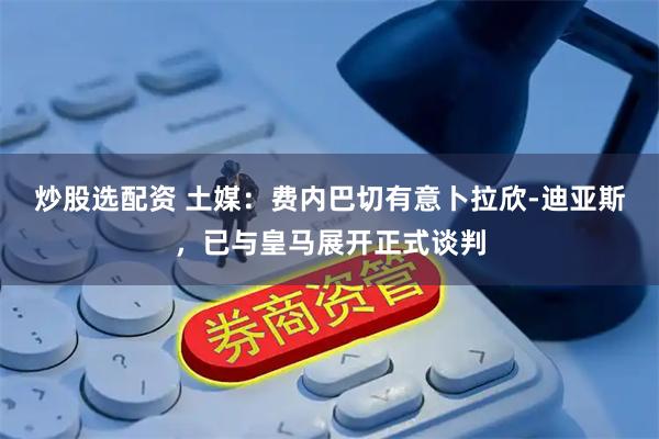 炒股选配资 土媒：费内巴切有意卜拉欣-迪亚斯，已与皇马展开正式谈判