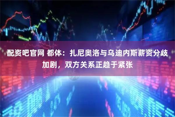 配资吧官网 都体：扎尼奥洛与乌迪内斯薪资分歧加剧，双方关系正趋于紧张