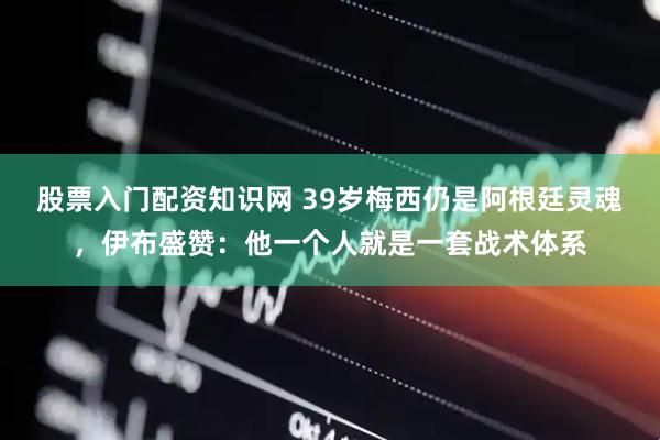 股票入门配资知识网 39岁梅西仍是阿根廷灵魂，伊布盛赞：他一个人就是一套战术体系