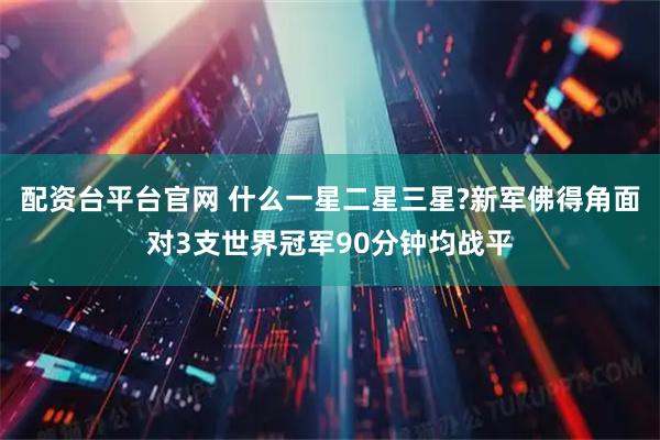 配资台平台官网 什么一星二星三星?新军佛得角面对3支世界冠军90分钟均战平