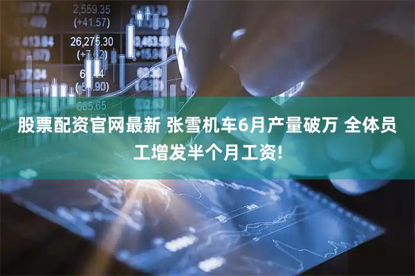 股票配资官网最新 张雪机车6月产量破万 全体员工增发半个月工资!