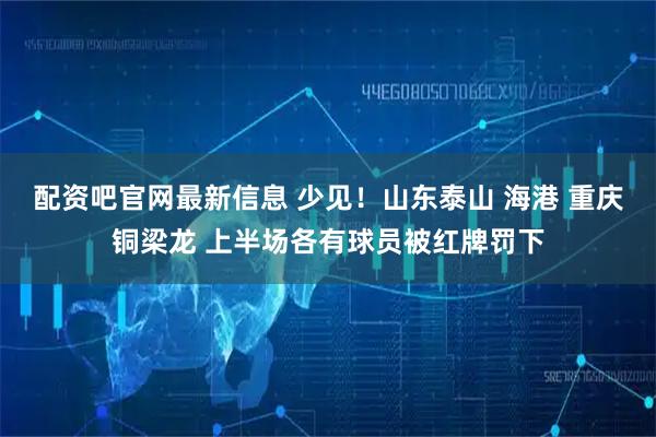 配资吧官网最新信息 少见！山东泰山 海港 重庆铜梁龙 上半场各有球员被红牌罚下