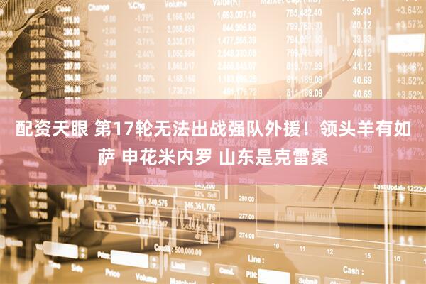 配资天眼 第17轮无法出战强队外援！领头羊有如萨 申花米内罗 山东是克雷桑