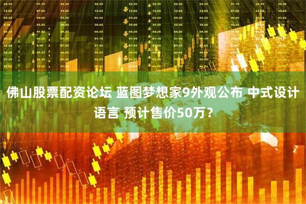 佛山股票配资论坛 蓝图梦想家9外观公布 中式设计语言 预计售价50万？