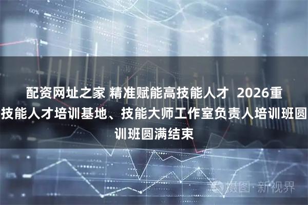配资网址之家 精准赋能高技能人才 2026重庆市高技能人才培训基地、技能大师工作室负责人培训班圆满结束