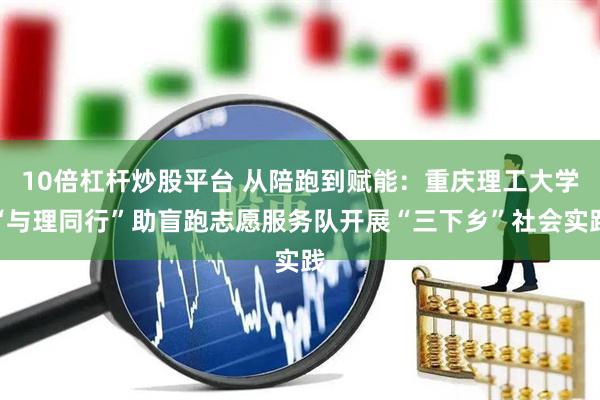 10倍杠杆炒股平台 从陪跑到赋能：重庆理工大学“与理同行”助盲跑志愿服务队开展“三下乡”社会实践