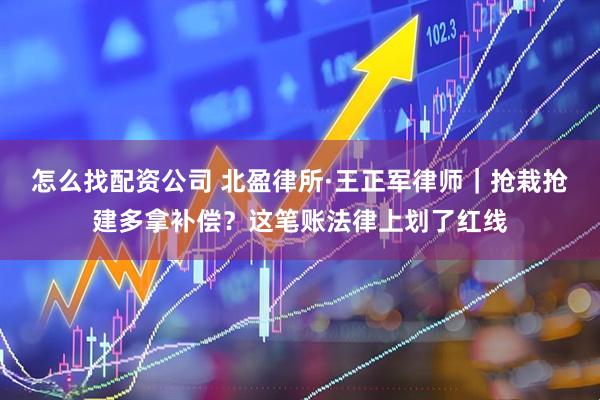 怎么找配资公司 北盈律所·王正军律师｜抢栽抢建多拿补偿？这笔账法律上划了红线
