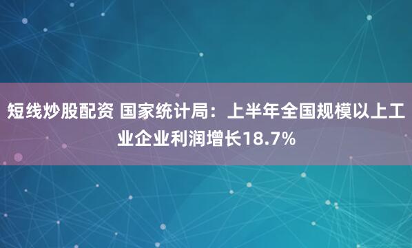 短线炒股配资 国家统计局：上半年全国规模以上工业企业利润增长18.7%
