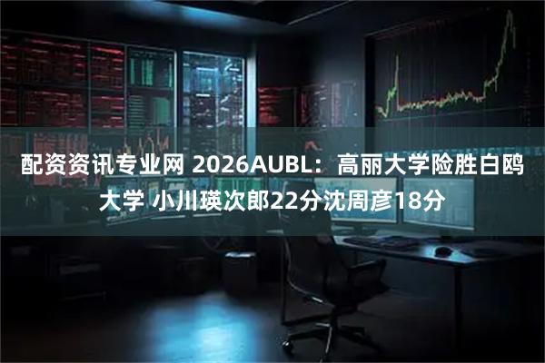配资资讯专业网 2026AUBL：高丽大学险胜白鸥大学 小川瑛次郎22分沈周彦18分