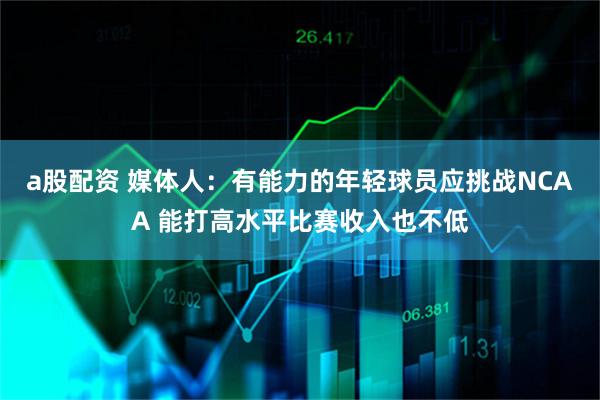a股配资 媒体人：有能力的年轻球员应挑战NCAA 能打高水平比赛收入也不低