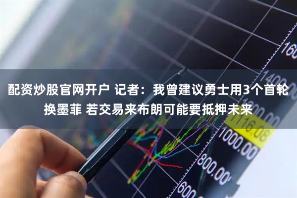 配资炒股官网开户 记者：我曾建议勇士用3个首轮换墨菲 若交易来布朗可能要抵押未来