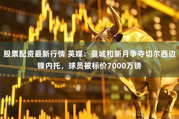 股票配资最新行情 英媒：曼城和新月争夺切尔西边锋内托，球员被标价7000万镑