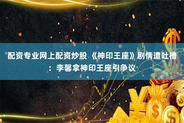 配资专业网上配资炒股 《神印王座》剧情遭吐槽：李馨拿神印王座引争议