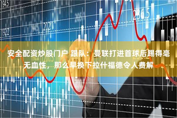安全配资炒股门户 跟队：曼联打进首球后踢得毫无血性，那么早换下拉什福德令人费解