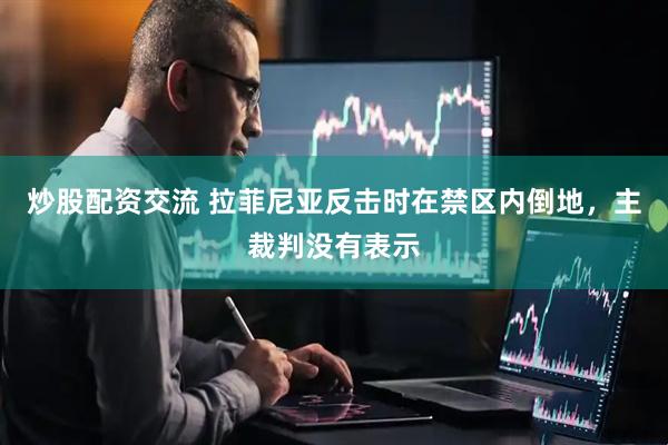 炒股配资交流 拉菲尼亚反击时在禁区内倒地，主裁判没有表示