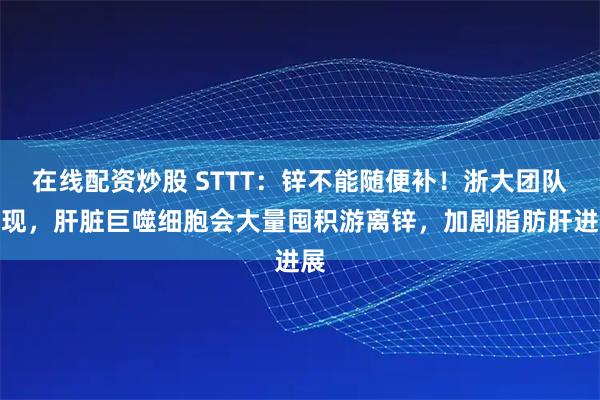 在线配资炒股 STTT：锌不能随便补！浙大团队发现，肝脏巨噬细胞会大量囤积游离锌，加剧脂肪肝进展