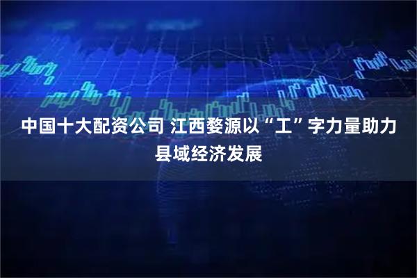 中国十大配资公司 江西婺源以“工”字力量助力县域经济发展