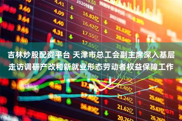 吉林炒股配资平台 天津市总工会副主席深入基层走访调研产改和新就业形态劳动者权益保障工作